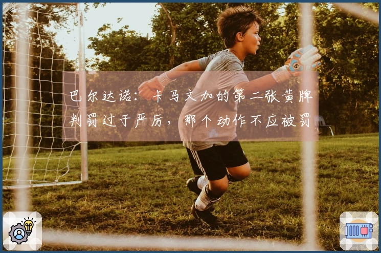 巴尔达诺：卡马文加的第二张黄牌判罚过于严厉，那个动作不应被罚牌