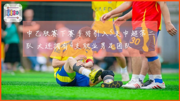 中乙联赛下赛季将引入5支中超第二队 大连拥有4支职业男足团队