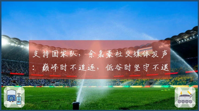 支持国家队，余嘉豪社交媒体发声：巅峰时不追逐，低谷时坚守不退