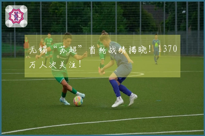 无锡“苏超”首轮战绩揭晓！1370万人次关注！