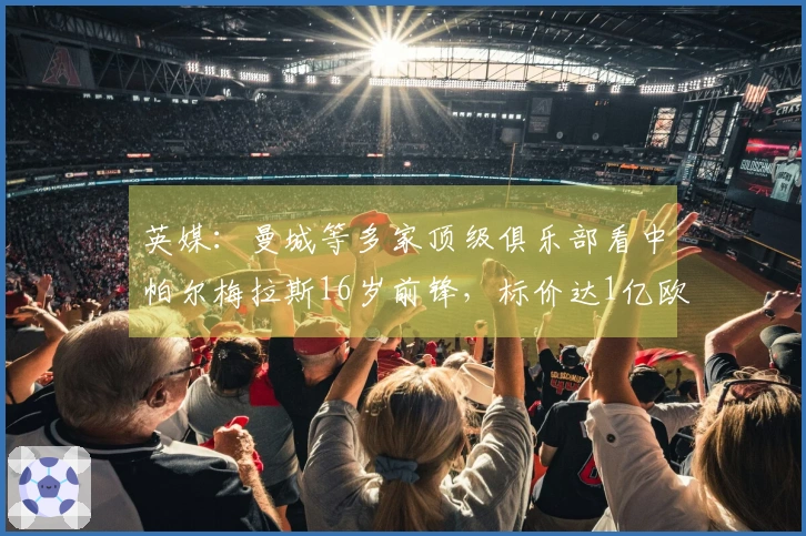 英媒：曼城等多家顶级俱乐部看中帕尔梅拉斯16岁前锋，标价达1亿欧元