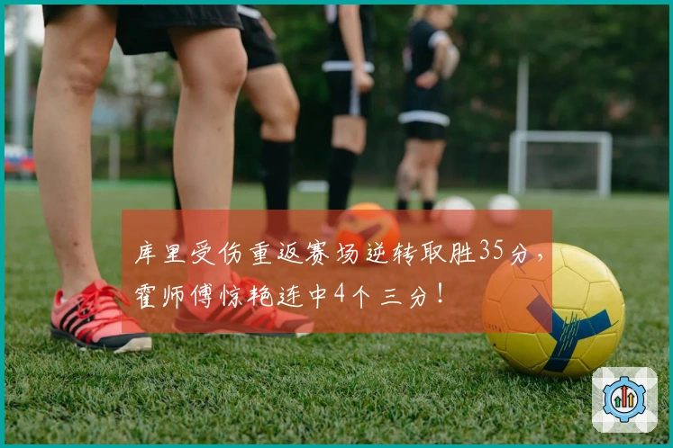 库里受伤重返赛场逆转取胜35分，霍师傅惊艳连中4个三分！