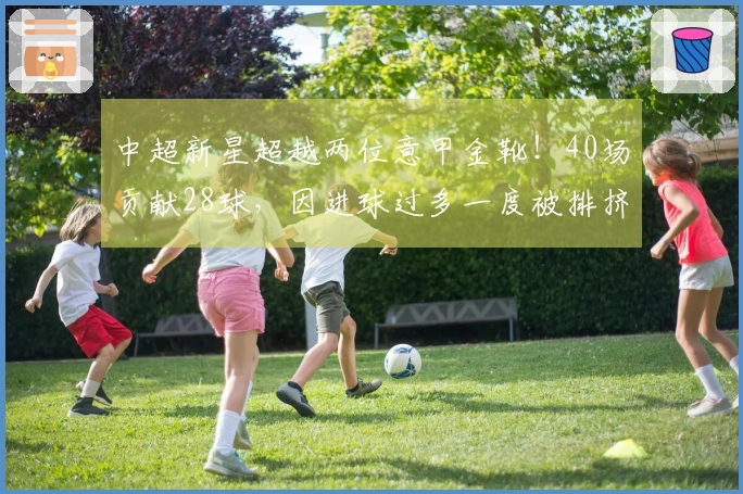 中超新星超越两位意甲金靴！40场贡献28球，因进球过多一度被排挤