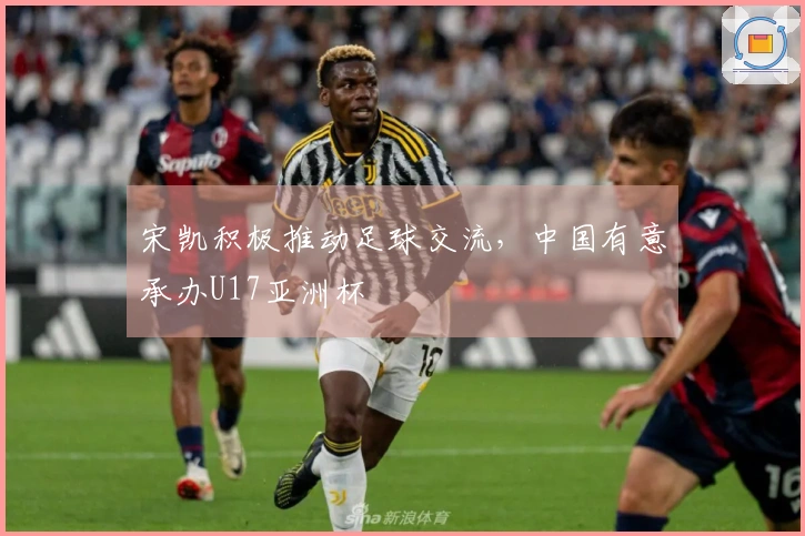 宋凯积极推动足球交流，中国有意承办U17亚洲杯