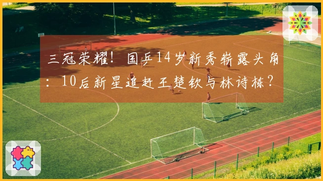 三冠荣耀！国乒14岁新秀崭露头角：10后新星追赶王楚钦与林诗栋？