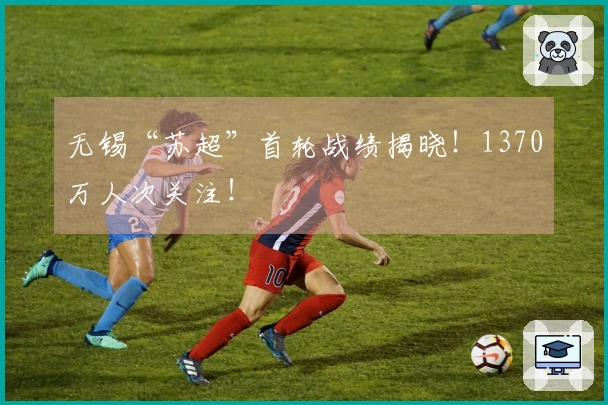 无锡“苏超”首轮战绩揭晓！1370万人次关注！