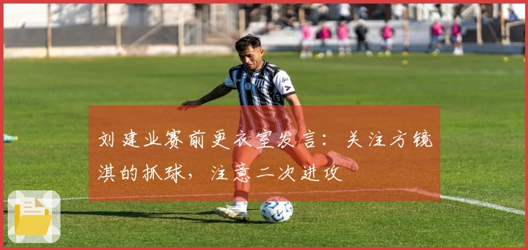 刘建业赛前更衣室发言：关注方镜淇的抓球，注意二次进攻