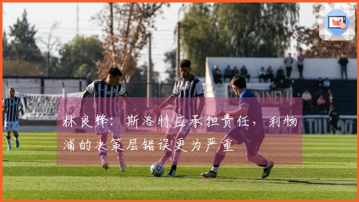 林良锋：斯洛特应承担责任，利物浦的决策层错误更为严重
