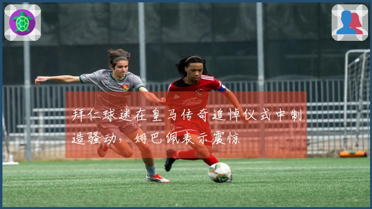 拜仁球迷在皇马传奇追悼仪式中制造骚动，姆巴佩表示震惊