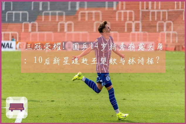 三冠荣耀！国乒14岁新秀崭露头角：10后新星追赶王楚钦与林诗栋？