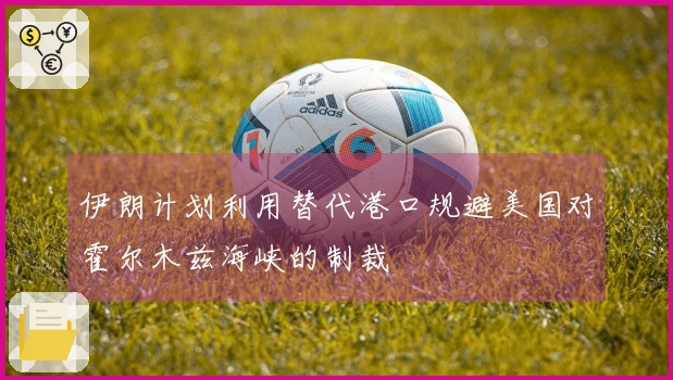 伊朗计划利用替代港口规避美国对霍尔木兹海峡的制裁