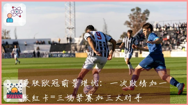 曼联欧冠前景堪忧：一次败绩加一张红卡=三场禁赛加三大对手