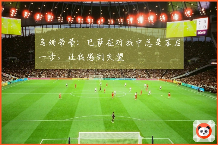 乌姆蒂蒂：巴萨在对抗中总是落后一步，让我感到失望