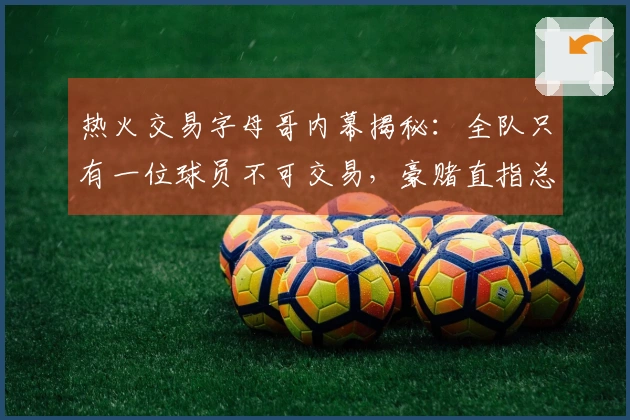 热火交易字母哥内幕揭秘：全队只有一位球员不可交易，豪赌直指总冠军！
