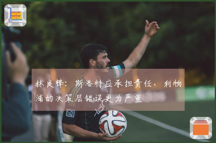 林良锋：斯洛特应承担责任，利物浦的决策层错误更为严重