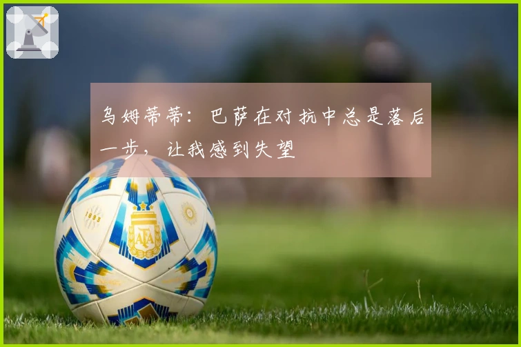 乌姆蒂蒂：巴萨在对抗中总是落后一步，让我感到失望