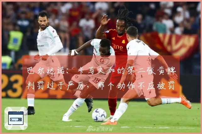 巴尔达诺：卡马文加的第二张黄牌判罚过于严厉，那个动作不应被罚牌